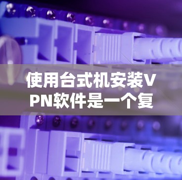使用台式机安装VPN软件是一个复杂的过程，需要考虑多方面因素，以下是一步步的建议