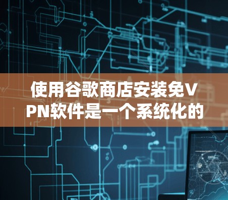 使用谷歌商店安装免VPN软件是一个系统化的流程，以下是详细的步骤指南
