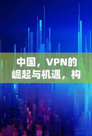 中国,VPN的崛起与机遇,构建跨国网络的新维度
