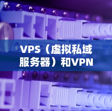 VPS(虚拟私域服务器)和VPN(VPN)是两个不同但相关的网络技术,各自在不同的场景中使用。以下是它们的详细比较