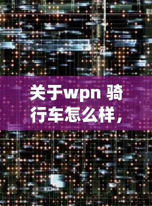关于wpn 骑行车怎么样,可能指的是微信 jeep怎么样或微信 van怎么样。以下是一些可能的解析和建议