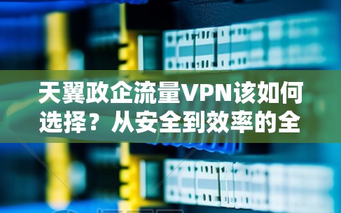 天翼政企流量VPN该如何选择?从安全到效率的全面解决方案