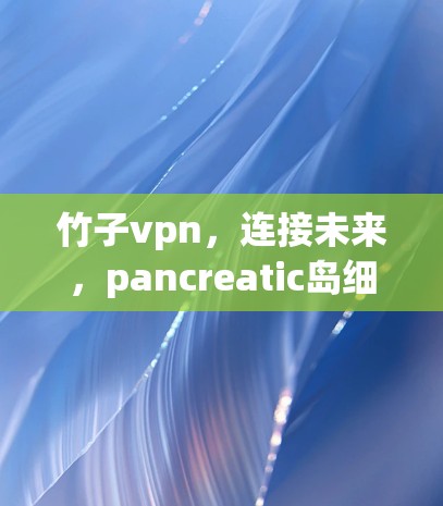 竹子vpn,连接未来,pancreatic岛细胞个性化治疗新标准