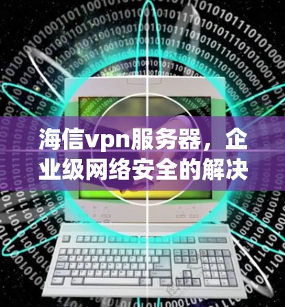 海信vpn服务器,企业级网络安全的解决方案 海信vpn服务器,企业级网络安全的解决方案