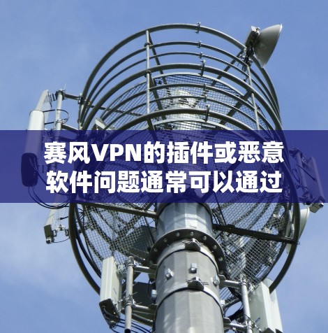 赛风VPN的插件或恶意软件问题通常可以通过以下步骤进行排查和解决 赛风VPN的插件或恶意软件问题通常可以通过以下步骤进行排查和解决