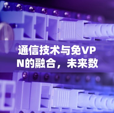 通信技术与免VPN的融合，未来数据安全的挑战与机遇
