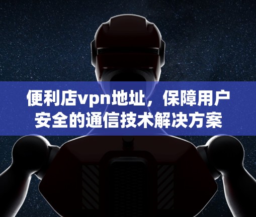 便利店vpn地址，保障用户安全的通信技术解决方案
