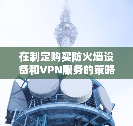 在制定购买防火墙设备和VPN服务的策略时,以下是一个详细且有条理的总结 在制定购买防火墙设备和VPN服务的策略时,以下是一个详细且有条理的总结