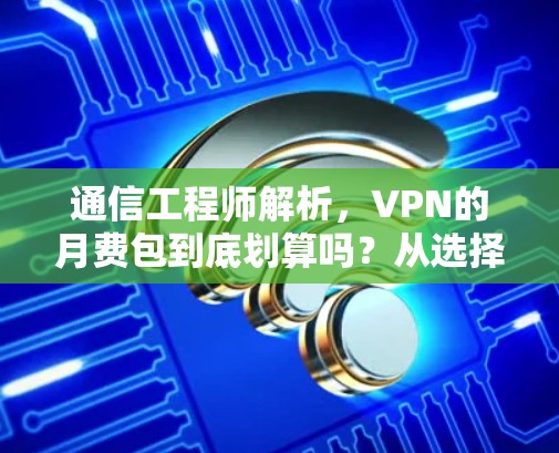 通信工程师解析，VPN的月费包到底划算吗？从选择到使用中的困惑与解决方法