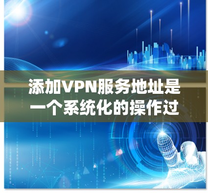 添加VPN服务地址是一个系统化的操作过程，涉及多个步骤和注意事项。以下是一个清晰的步骤指南，帮助您成功添加VPN服务地址