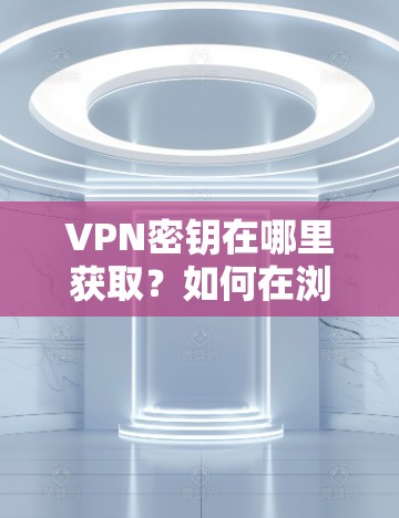 VPN密钥在哪里获取？如何在浏览器中打开VPN