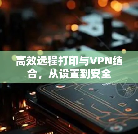 高效远程打印与VPN结合,从设置到安全 高效远程打印与VPN结合,从设置到安全