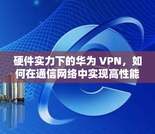 硬件实力下的华为 VPN,如何在通信网络中实现高性能 硬件实力下的华为 VPN,如何在通信网络中实现高性能