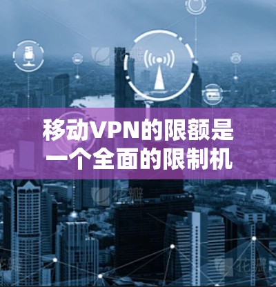 移动VPN的限额是一个全面的限制机制，旨在保护用户在移动设备上的访问范围，防止被黑客攻击。以下是移动VPN限额的主要内容及其影响