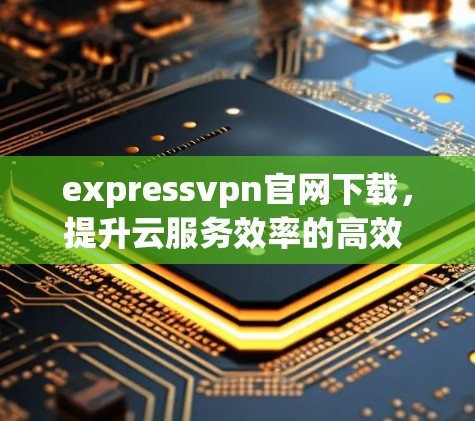 expressvpn官网下载，提升云服务效率的高效 VPN解决方案