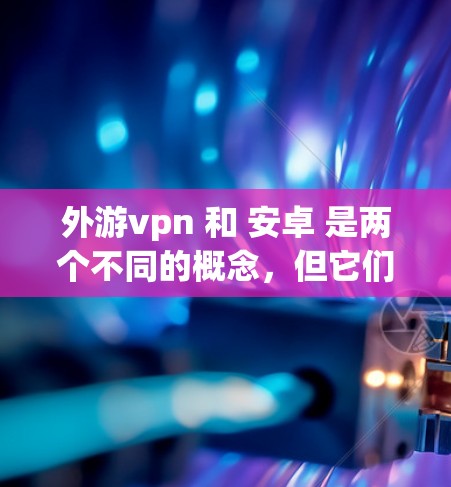 外游vpn 和 安卓 是两个不同的概念，但它们可能在某些语境下可以有联系。以下是对这两个词的简要分析
