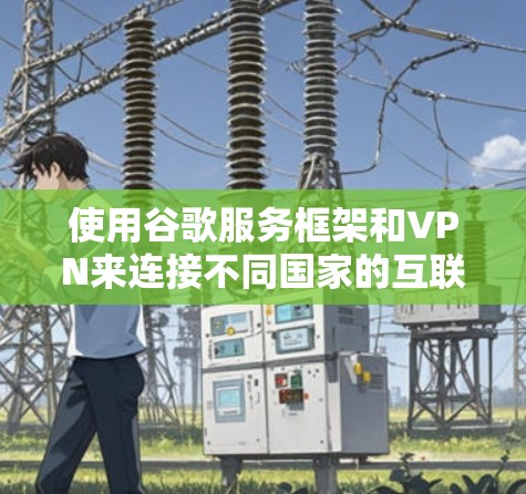 使用谷歌服务框架和VPN来连接不同国家的互联网，是一个结合技术、安全和配置的复杂过程。以下是详细的步骤和思考