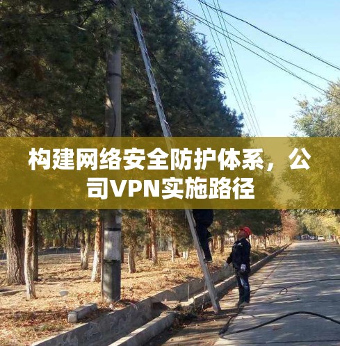 构建网络安全防护体系,公司VPN实施路径 构建网络安全防护体系,公司VPN实施路径