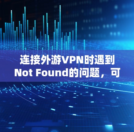 连接外游VPN时遇到Not Found的问题，可以按照以下步骤逐步排查和解决