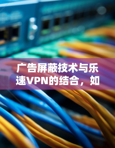 广告屏蔽技术与乐速VPN的结合，如何更好地保护网络信息安全