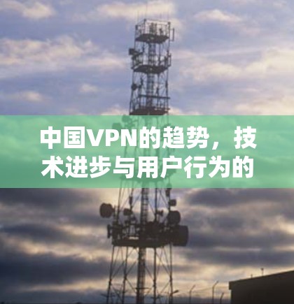 中国VPN的趋势，技术进步与用户行为的双重挑战