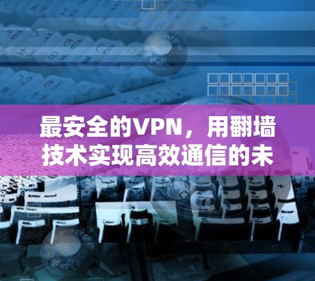 最安全的VPN，用翻墙技术实现高效通信的未来选择
