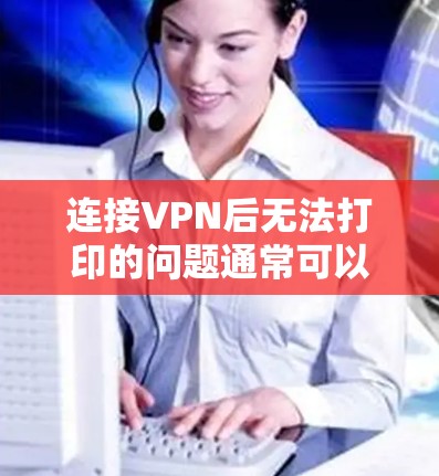 连接VPN后无法打印的问题通常可以从以下几个方面进行排查和解决 连接VPN后无法打印的问题通常可以从以下几个方面进行排查和解决