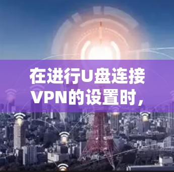 在进行U盘连接VPN的设置时，需注意以下几点