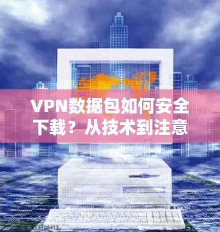 VPN数据包如何安全下载?从技术到注意事项 VPN数据包如何安全下载?从技术到注意事项