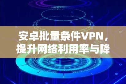 安卓批量条件VPN,提升网络利用率与降低成本的高效解决方案 安卓批量条件VPN,提升网络利用率与降低成本的高效解决方案