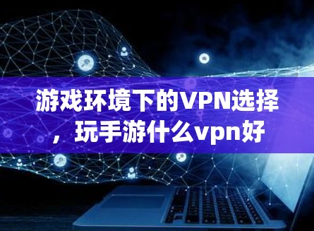 游戏环境下的VPN选择,玩手游什么vpn好 游戏环境下的VPN选择,玩手游什么vpn好