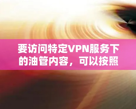 要访问特定VPN服务下的油管内容,可以按照以下步骤进行 要访问特定VPN服务下的油管内容,可以按照以下步骤进行