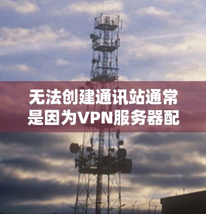 无法创建通讯站通常是因为VPN服务器配置错误，或者是VPN服务器被阻止了访问。以下是一些可能的原因和解决方法