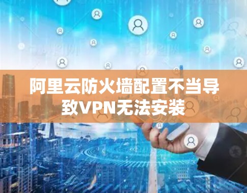 阿里云防火墙配置不当导致VPN无法安装
