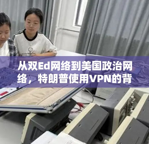 从双Ed网络到美国政治网络,特朗普使用VPN的背景与影响 从双Ed网络到美国政治网络,特朗普使用VPN的背景与影响