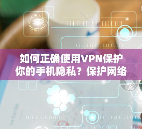如何正确使用VPN保护你的手机隐私？保护网络安全的实用指南