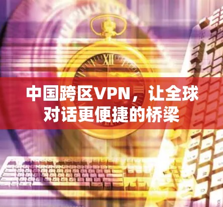 中国跨区VPN,让全球对话更便捷的桥梁 中国跨区VPN,让全球对话更便捷的桥梁