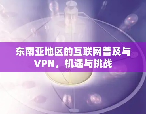 东南亚地区的互联网普及与VPN，机遇与挑战