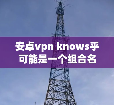 安卓vpn knows乎可能是一个组合名称，其中安卓VPN指的是安卓版本的VPN服务，而 knows乎可能是知乎的一个网站或者一个特定的VPN服务平台