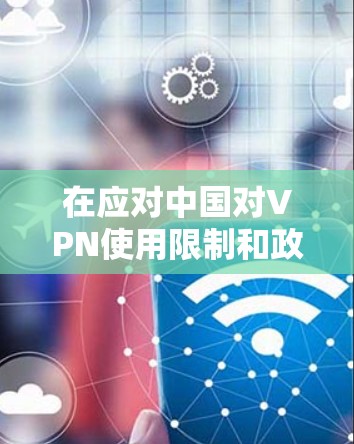 在应对中国对VPN使用限制和政策变化时，以下是综合考虑的因素和解决方案