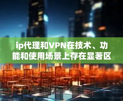 ip代理和VPN在技术、功能和使用场景上存在显著区别，以下是详细的对比分析