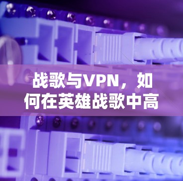 战歌与VPN,如何在英雄战歌中高效利用 VPN 提升游戏性能 战歌与VPN,如何在英雄战歌中高效利用 VPN 提升游戏性能