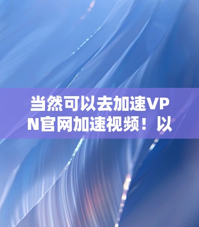 当然可以去加速VPN官网加速视频!以下是一些常用的加速VPN平台,供你选择 当然可以去加速VPN官网加速视频!以下是一些常用的加速VPN平台,供你选择