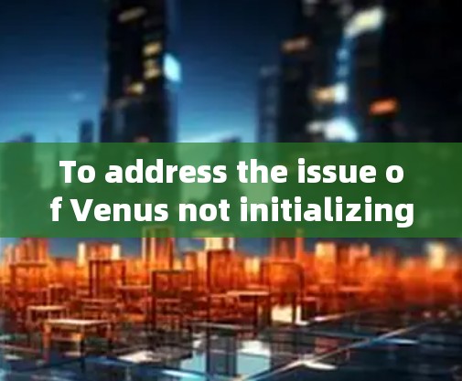 To address the issue of Venus not initializing properly,follow these steps in order: