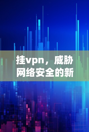 挂vpn,威胁网络安全的新威胁,我们该如何应对? 挂vpn,威胁网络安全的新威胁,我们该如何应对?
