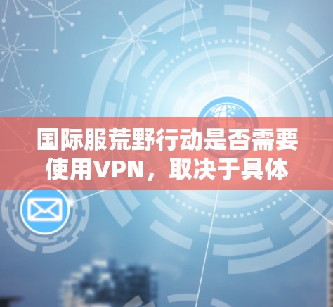 国际服荒野行动是否需要使用VPN，取决于具体的使用场景和要求。以下是一些关键点来分析