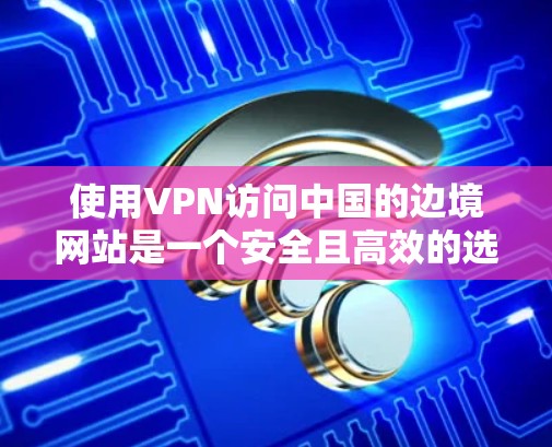 使用VPN访问中国的边境网站是一个安全且高效的选择,但需要仔细考虑以下几点 使用VPN访问中国的边境网站是一个安全且高效的选择,但需要仔细考虑以下几点