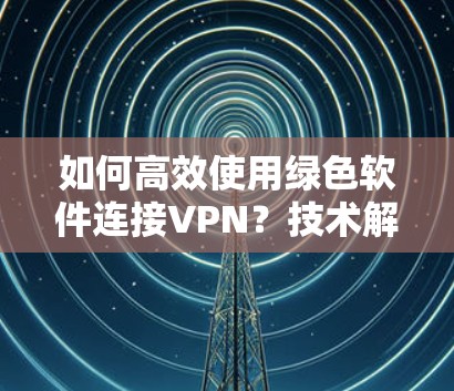 如何高效使用绿色软件连接VPN？技术解析与实际应用
