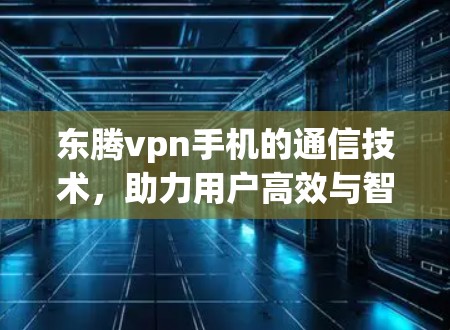 东腾vpn手机的通信技术,助力用户高效与智能 东腾vpn手机的通信技术,助力用户高效与智能