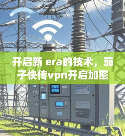 开启新 era的技术,茄子快传vpn开启加密通信的新篇章 开启新 era的技术,茄子快传vpn开启加密通信的新篇章